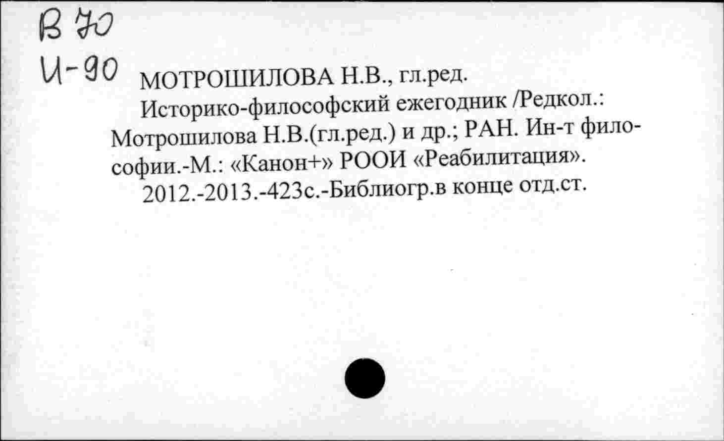 ﻿е
11'30 МОТРОШИЛОВА Н.В., гл.ред.
Историко-философский ежегодник /Редкол..
Мотрошилова Н.В.(гл.ред.) и др.; РАН. Ин-т фило-софии.-М.: «Канон+» РООИ «Реабилитация».
2012.-2013.-423с.-Библиогр.в конце отд.ст.